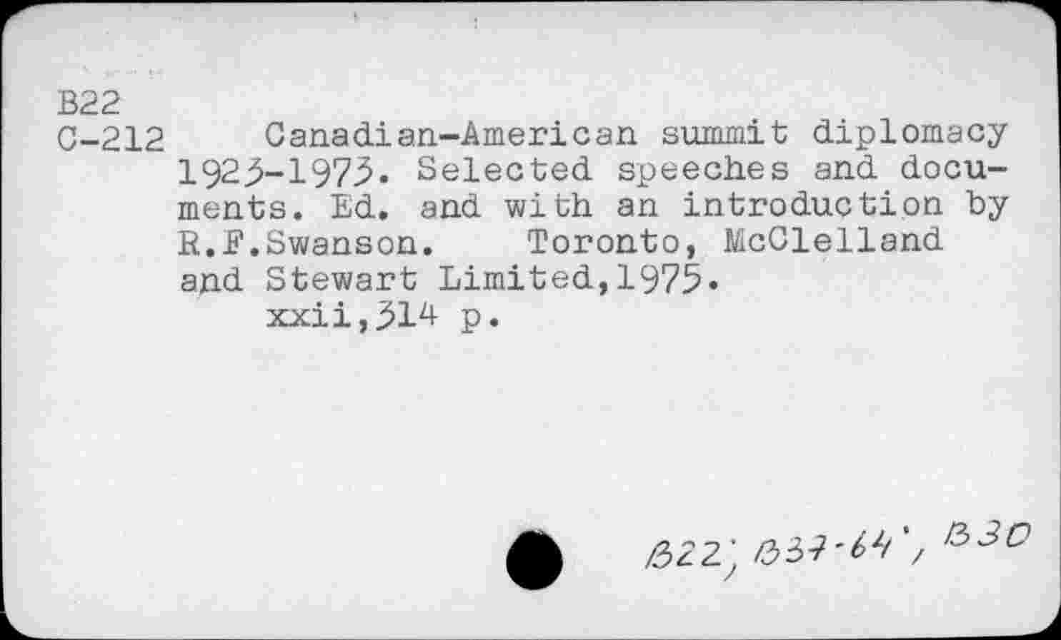 ﻿В22
C-212 Canadian-American summit diplomacy 1923-1973• Selected speeches and documents. Ed. and with an introduction by R. J?.Swanson. Toronto, McClelland and Stewart Limited,1975« xxii,314 p.
ф Æ22J 037'^/*/ 1330